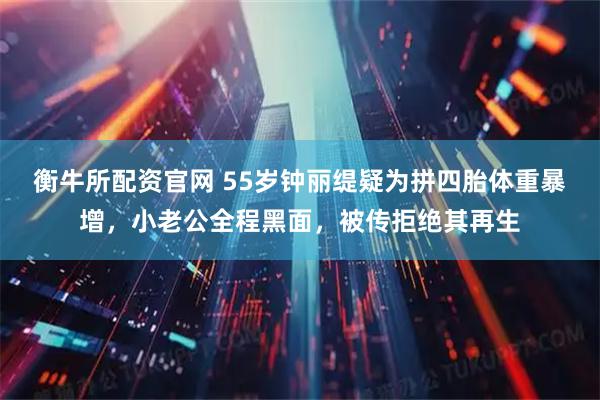 衡牛所配资官网 55岁钟丽缇疑为拼四胎体重暴增，小老公全程黑面，被传拒绝其再生