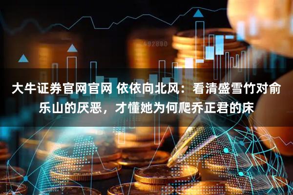 大牛证券官网官网 依依向北风：看清盛雪竹对俞乐山的厌恶，才懂她为何爬乔正君的床