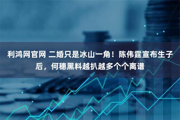 利鸿网官网 二婚只是冰山一角！陈伟霆宣布生子后，何穗黑料越扒越多个个离谱