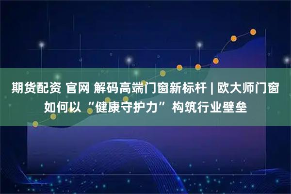 期货配资 官网 解码高端门窗新标杆 | 欧大师门窗如何以 “健康守护力” 构筑行业壁垒