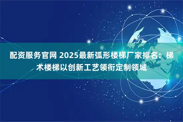 配资服务官网 2025最新弧形楼梯厂家排名：梯术楼梯以创新工艺领衔定制领域