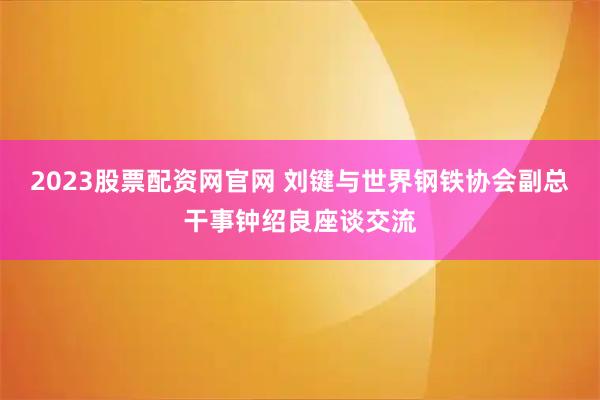 2023股票配资网官网 刘键与世界钢铁协会副总干事钟绍良座谈交流