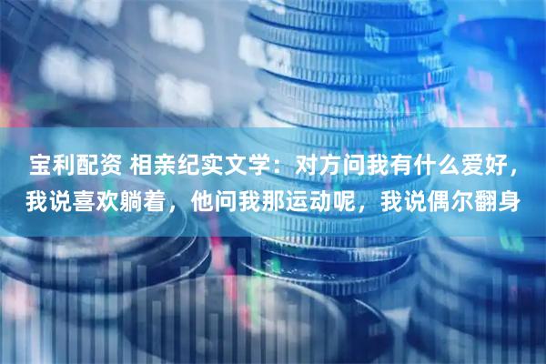 宝利配资 相亲纪实文学：对方问我有什么爱好，我说喜欢躺着，他问我那运动呢，我说偶尔翻身