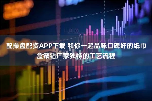 配操盘配资APP下载 和你一起品味口碑好的纸巾盒镶钻厂家独特的工艺流程