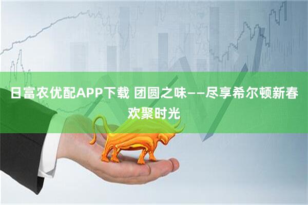 日富农优配APP下载 团圆之味——尽享希尔顿新春欢聚时光