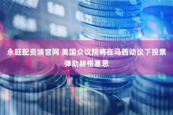 永旺配资端官网 美国众议院将在马西动议下投票弹劾赫格塞思