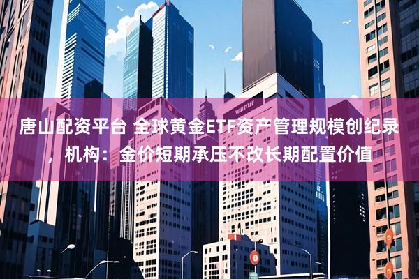 唐山配资平台 全球黄金ETF资产管理规模创纪录，机构：金价短期承压不改长期配置价值