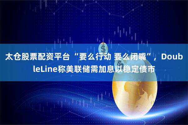 太仓股票配资平台 “要么行动 要么闭嘴”，DoubleLine称美联储需加息以稳定债市